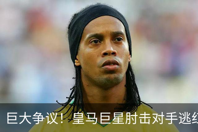 巨大争议！皇马巨星肘击对手逃红牌：裁判无视 VAR看了3分钟无表示