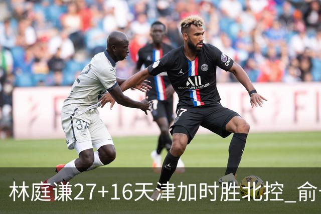 林庭谦27+16天津加时胜北控 俞长栋25+16+7