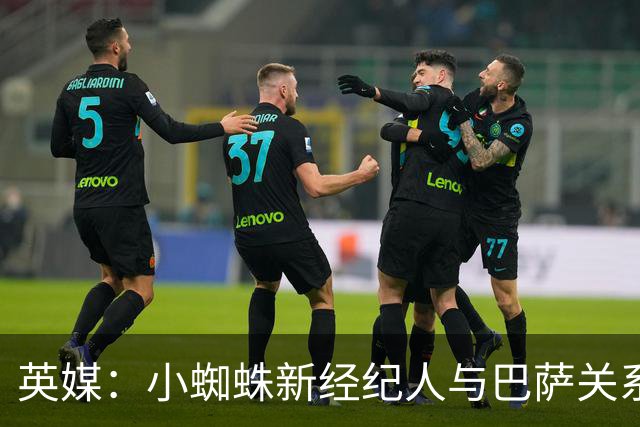 英媒：小蜘蛛新经纪人与巴萨关系极佳，阿森纳对此感到担忧